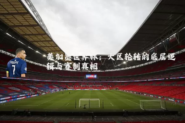 美加墨世界杯:大区轮转的底层逻辑与赛制真相