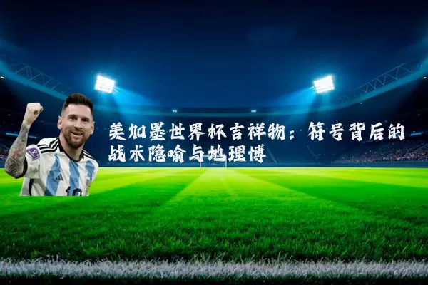 美加墨世界杯吉祥物：符号背后的战术隐喻与地理博弈