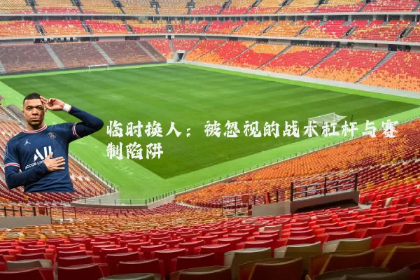 临时换人：被忽视的战术杠杆与赛制陷阱